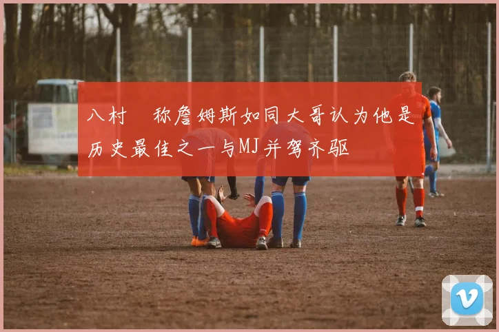 八村塁称詹姆斯如同大哥认为他是历史最佳之一与MJ并驾齐驱