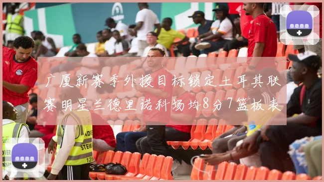 广厦新赛季外援目标锁定土耳其联赛明星兰德里诺科场均8分7篮板表现
