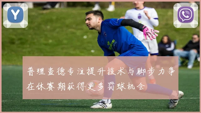 普理查德专注提升技术与脚步力争在休赛期获得更多罚球机会