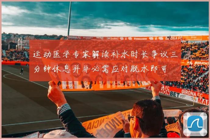 运动医学专家解读补水时长争议三分钟休息并非必需应对脱水即可
