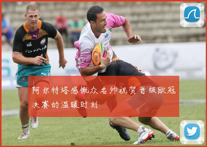 阿尔特塔感慨众名帅祝贺晋级欧冠决赛的温暖时刻
