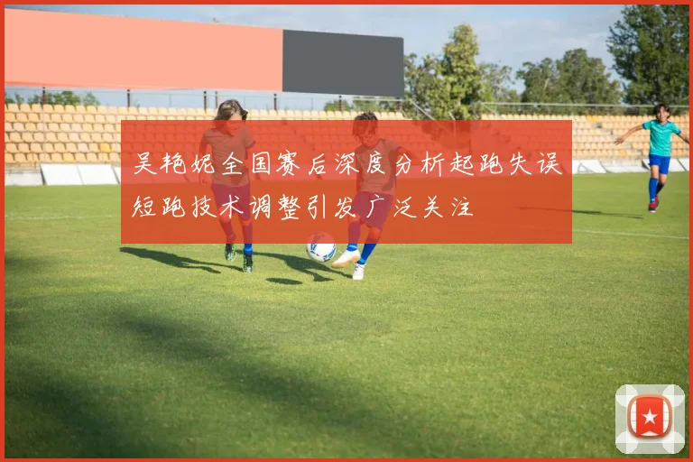 吴艳妮全国赛后深度分析起跑失误短跑技术调整引发广泛关注