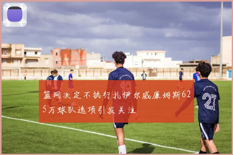 篮网决定不执行扎伊尔威廉姆斯625万球队选项引发关注