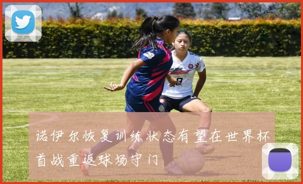 诺伊尔恢复训练状态有望在世界杯首战重返球场守门