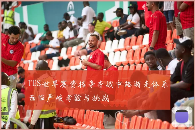 TES世界赛资格争夺战中路游走体系面临严峻考验与挑战