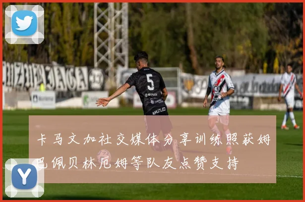 卡马文加社交媒体分享训练照获姆巴佩贝林厄姆等队友点赞支持