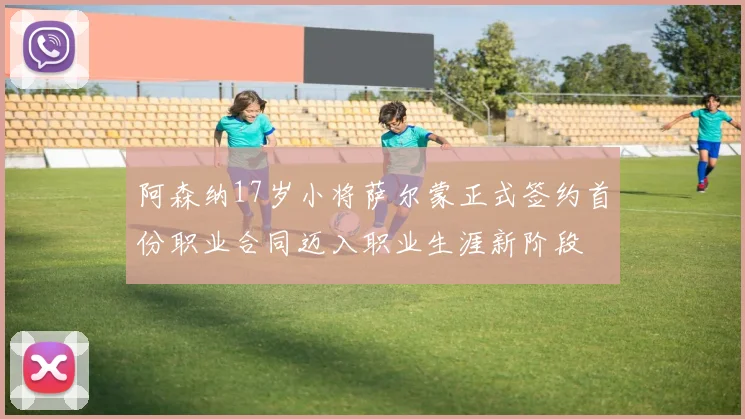 阿森纳17岁小将萨尔蒙正式签约首份职业合同迈入职业生涯新阶段