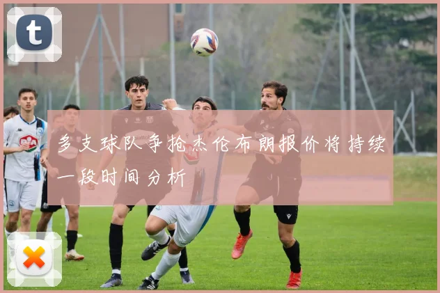 多支球队争抢杰伦布朗报价将持续一段时间分析