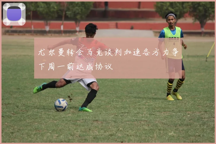 尤尔曼转会马竞谈判加速各方力争下周一前达成协议