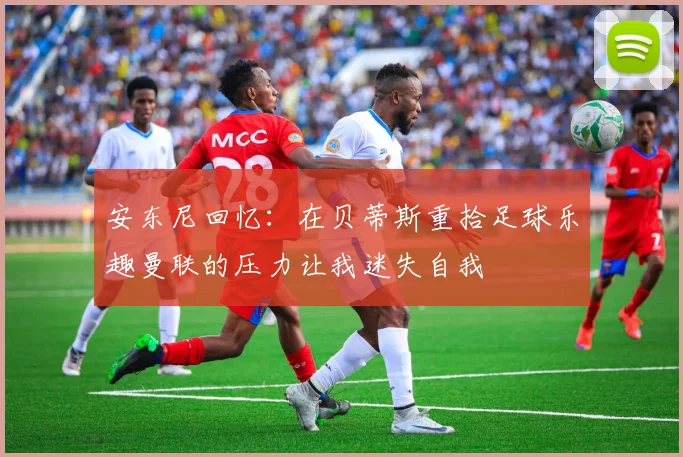 安东尼回忆：在贝蒂斯重拾足球乐趣曼联的压力让我迷失自我