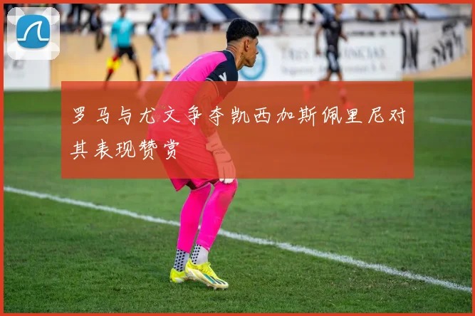 罗马与尤文争夺凯西加斯佩里尼对其表现赞赏