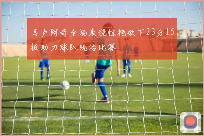 马卢阿奇全场表现惊艳砍下23分15板助力球队统治比赛
