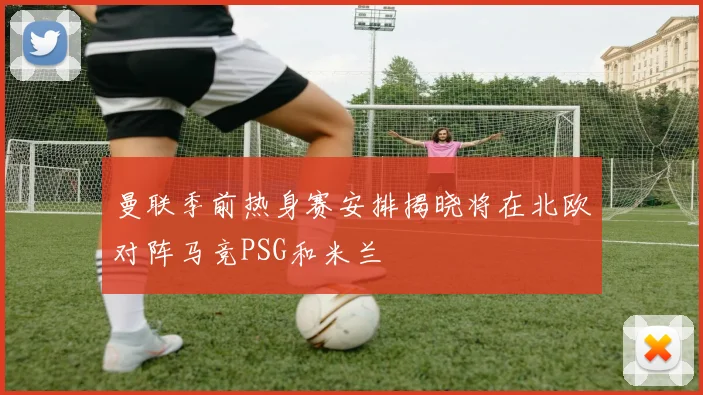曼联季前热身赛安排揭晓将在北欧对阵马竞PSG和米兰