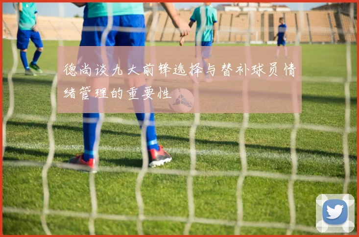 德尚谈九大前锋选择与替补球员情绪管理的重要性