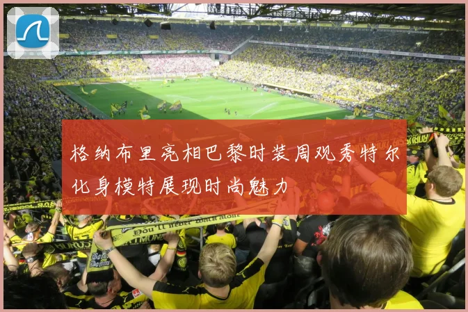 格纳布里亮相巴黎时装周观秀特尔化身模特展现时尚魅力