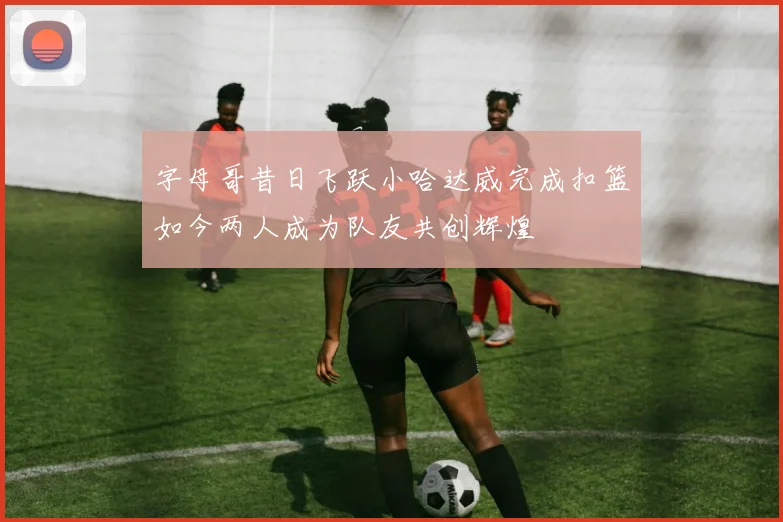 字母哥昔日飞跃小哈达威完成扣篮如今两人成为队友共创辉煌
