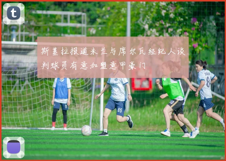 斯基拉报道米兰与席尔瓦经纪人谈判球员有意加盟意甲豪门