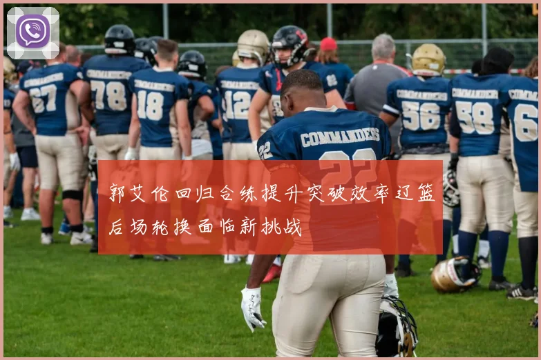 郭艾伦回归合练提升突破效率辽篮后场轮换面临新挑战