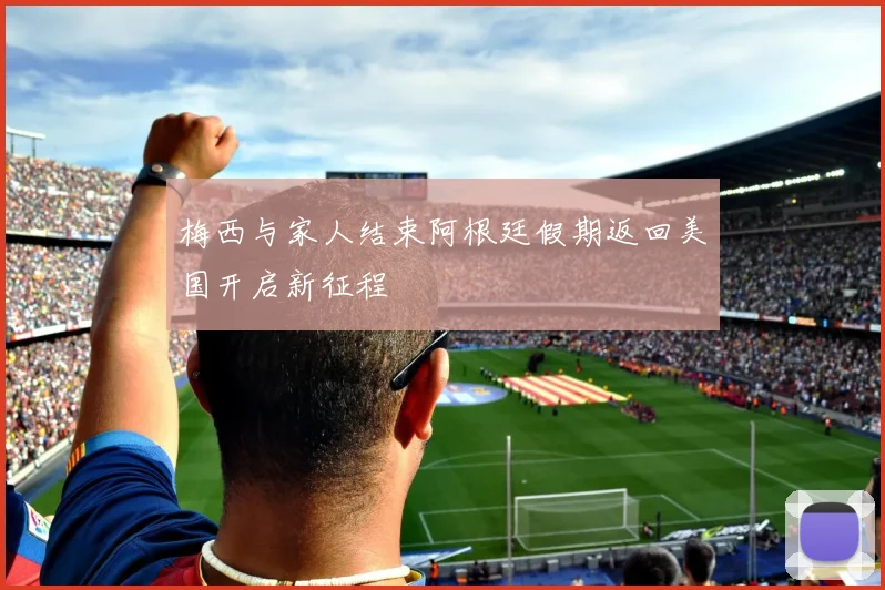 梅西与家人结束阿根廷假期返回美国开启新征程